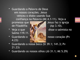 • Guardando a Palavra de Deus
em nossos corações. Jesus
venceu o diabo usando Sua
confiança na Palavra (Mt 4.1-11). Veja a
promessa que Jesus faz à igreja
de Filadélfia (Ap 3.10).
• Veja o que disse o salmista no
Salmo 119.11.
• Guardando o nosso coração (Pv
4.23)
• Guardando a nossa boca (Sl 39.1; 141.3; Pv
21.23)
• Guardando os nossos olhos (Jó 31.1; Mt 5.29)
 
