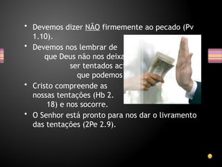 • Devemos dizer NÃO firmemente ao pecado (Pv
1.10).
• Devemos nos lembrar de
que Deus não nos deixa
ser tentados acima do
que podemos (1Co 10.13)
• Cristo compreende as
nossas tentações (Hb 2.
18) e nos socorre.
• O Senhor está pronto para nos dar o livramento
das tentações (2Pe 2.9).
 