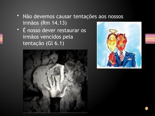 • Não devemos causar tentações aos nossos
irmãos (Rm 14.13)
• É nosso dever restaurar os
irmãos vencidos pela
tentação (Gl 6.1)
 