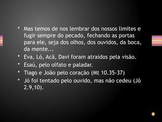 • Mas temos de nos lembrar dos nossos limites e
fugir sempre do pecado, fechando as portas
para ele, seja dos olhos, dos ouvidos, da boca,
da mente...
• Eva, Ló, Acã, Davi foram atraídos pela visão.
• Esaú, pelo olfato e paladar.
• Tiago e João pelo coração (Mt 10.35-37)
• Jó foi tentado pelo ouvido, mas não cedeu (Jó
2.9,10).
 