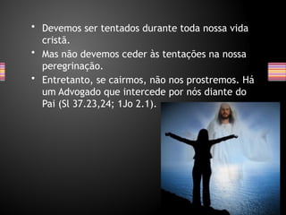 • Devemos ser tentados durante toda nossa vida
cristã.
• Mas não devemos ceder às tentações na nossa
peregrinação.
• Entretanto, se cairmos, não nos prostremos. Há
um Advogado que intercede por nós diante do
Pai (Sl 37.23,24; 1Jo 2.1).
 