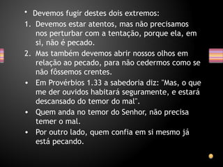 • Devemos fugir destes dois extremos:
1. Devemos estar atentos, mas não precisamos
nos perturbar com a tentação, porque ela, em
si, não é pecado.
2. Mas também devemos abrir nossos olhos em
relação ao pecado, para não cedermos como se
não fôssemos crentes.
• Em Provérbios 1.33 a sabedoria diz: "Mas, o que
me der ouvidos habitará seguramente, e estará
descansado do temor do mal".
• Quem anda no temor do Senhor, não precisa
temer o mal.
• Por outro lado, quem confia em si mesmo já
está pecando.
 