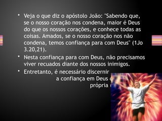 • Veja o que diz o apóstolo João: "Sabendo que,
se o nosso coração nos condena, maior é Deus
do que os nossos corações, e conhece todas as
coisas. Amados, se o nosso coração nos não
condena, temos confiança para com Deus" (1Jo
3.20,21).
• Nesta confiança para com Deus, não precisamos
viver recuados diante dos nossos inimigos.
• Entretanto, é necessário discernir
a confiança em Deus da confiança
própria (Jr 17.5-8).
 