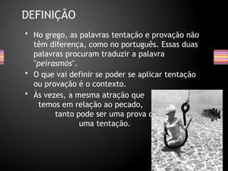 • No grego, as palavras tentação e provação não
têm diferença, como no português. Essas duas
palavras procuram traduzir a palavra
"peirasmós".
• O que vai definir se poder se aplicar tentação
ou provação é o contexto.
• Às vezes, a mesma atração que
temos em relação ao pecado,
tanto pode ser uma prova como
uma tentação.
DEFINIÇÃO
 