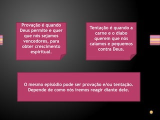 Provação é quando
Deus permite e quer
que nós sejamos
vencedores, para
obter crescimento
espiritual.
Tentação é quando a
carne e o diabo
querem que nós
caiamos e pequemos
contra Deus.
O mesmo episódio pode ser provação e/ou tentação.
Depende de como nós iremos reagir diante dele.
 
