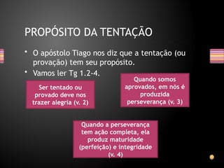 • O apóstolo Tiago nos diz que a tentação (ou
provação) tem seu propósito.
• Vamos ler Tg 1.2-4.
PROPÓSITO DA TENTAÇÃO
Ser tentado ou
provado deve nos
trazer alegria (v. 2)
Quando somos
aprovados, em nós é
produzida
perseverança (v. 3)
Quando a perseverança
tem ação completa, ela
produz maturidade
(perfeição) e integridade
(v. 4)
 