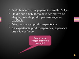 • Paulo também diz algo parecido em Rm 5.3,4.
• Ele diz que a tribulação deve ser motivo de
alegria, pois ela produz perseverança, ou
paciência.
• Esta, por sua vez produz experiência.
• E a experiência produz esperança, esperança
que não confunde.
Qual a nossa
reação diante da
provação?
 