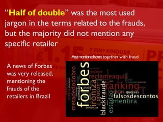 2013 dp6 - todos os direitos reservados 12
“Half of double” was the most used
jargon in the terms related to the frauds,
but the majority did not mention any
specific retailer
A news of Forbes
was very released,
mentioning the
frauds of the
retailers in Brazil
Mostmentionedtermstogether with fraud
 