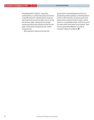 The Search for Growth Central banks in uncharted territory




    US budget deﬁcits “hysteria”, argues that                           governments in many developed countries are
    continued focus on central bank policy has become                   paralysed by political gridlock, preventing decisive
    “a big efﬁciency loss”, distracting from measures                   action in either direction. So long as government
    that could revive economic growth, such as raising                  policy remains stymied, Mr Harris argues, central
    the minimum wage, making room for younger                           banks can, and probably should, continue to search
    workers by making early retirement easier for their                 for means within their power to spur growth, “even
    older counterparts and exploiting new, cleaner                      if it isn’t particularly effective”, as a way to
    energy sources.                                                     maintain a degree of conﬁdence.
       Both arguments underscore the fact that




9                          © The Economist Intelligence Unit Limited 2012
 