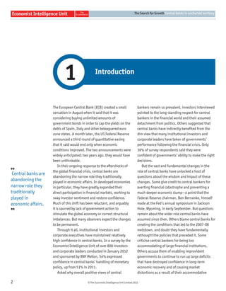 The Search for Growth Central banks in uncharted territory




                            1                     Introduction



                     The European Central Bank (ECB) created a small                     bankers remain so prevalent, investors interviewed
                     sensation in August when it said that it was                        pointed to the long-standing respect for central
                     considering buying unlimited amounts of                             bankers in the ﬁnancial world and their assumed
                     government bonds in order to cap the yields on the                  detachment from politics. Others suggested that
                     debts of Spain, Italy and other beleaguered euro                    central banks have indirectly beneﬁted from the
                     zone states. A month later, the US Federal Reserve                  dim view that many institutional investors and
                     announced a third round of quantitative easing                      corporate leaders have taken of governments’
                     that it said would end only when economic                           performance following the ﬁnancial crisis. Only
                     conditions improved. The two announcements were                     36% of survey respondents said they were
                     widely anticipated; two years ago, they would have                  conﬁdent of governments’ ability to make the right
                     been unthinkable.                                                   decisions.
                         In their ongoing response to the aftershocks of                    But the vast and fundamental changes in the
❛❛                   the global ﬁnancial crisis, central banks are                       role of central banks have unlocked a host of
 Central banks are
                     abandoning the narrow role they traditionally                       questions about the wisdom and impact of these
abandoning the       played in economic affairs. In developed economies                  changes. Some give credit to central bankers for
narrow role they     in particular, they have greatly expanded their                     averting ﬁnancial catastrophe and preventing a
traditionally        direct participation in ﬁnancial markets, working to                much deeper economic slump—a point that the
played in            sway investor sentiment and restore conﬁdence.                      Federal Reserve chairman, Ben Bernanke, himself
economic affairs.    Much of this shift has been reluctant, and arguably                 made at the Fed’s annual symposium in Jackson
❜❜                   it is spurred by lack of government action to                       Hole, Wyoming, in early September. But questions
                     stimulate the global economy or correct structural                  remain about the wider role central banks have
                     imbalances. But many observers expect the changes                   assumed since then. Others blame central banks for
                     to be permanent.                                                    creating the conditions that led to the 2007-08
                         Through it all, institutional investors and                     meltdown, and doubt they have fundamentally
                     corporate executives have maintained relatively                     rethought the policies that preceded it. Some
                     high conﬁdence in central banks. In a survey by the                 criticise central bankers for being too
                     Economist Intelligence Unit of over 800 investors                   accommodating of large ﬁnancial institutions.
                     and corporate leaders conducted in January 2012                     Others accuse them of enabling improvident
                     and sponsored by BNY Mellon, 54% expressed                          governments to continue to run up large deﬁcits
                     conﬁdence in central banks’ handling of monetary                    that have destroyed conﬁdence in long-term
                     policy, up from 51% in 2011.                                        economic recovery and of causing market
                         Asked why overall positive views of central                     distortions as a result of their accommodative

2                                           © The Economist Intelligence Unit Limited 2012
 
