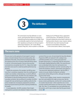 The Search for Growth Central banks in uncharted territory




                                     3                    The defenders



                             The central banks have few defenders on some                        trading loss for JP Morgan Chase, appeared to
                             counts, particularly their failure to respond to a                  conﬁrm these fears. The defenders are far less
                             metastasising ﬁnancial bubble prior to 2008. There                  inclined to believe the central banks’ policies are
                             is considerable scepticism that central banks and                   fuelling another disaster; many, however, believe
                             their regulatory counterparts are doing enough to                   that the banks may retard recovery through
                             police large institutions. The ‘London Whale’                       excessive accommodation of big banks.
                             episode in May 2012, which resulted in a US$5.8bn                      In the central banks’ defence, these experts



    The euro zone
    The euro zone is at the epicentre of most experts’ concerns              survival of the euro zone. He terminated the Securities Markets
    about a mismatch between ﬁscal and monetary policy. Dan                  Programme (SMP) and replaced it with a pledge to buy
    Steinbock of the India, China & America Institute described              unlimited quantities of one- to three-year bonds from
    the response to the crisis in Europe as being like ﬁxing a plane         European governments, in conjunction with the rescue fund,
    in mid-air. In the second quarter, the euro zone economy                 the European Stability Mechanism (ESM). This moves the euro
    contracted at an annualised rate of 0.7%—a ﬁgure that might              zone considerably further down the road towards more
    have been worse save for a weak but positive performance by              centralised control of individual countries’ economic policy. To
    Germany.                                                                 receive the assistance, however, governments must agree to a
       Despite the constraints of its mandate, the ECB has done              “macroeconomic adjustment programme” with the ESM. It
    more than is sometimes recognised. Given the unwillingness of            remains to be seen whether the Spanish and Italian
    creditor euro members, led by Germany, to commit sufﬁcient               governments will be willing to do this, although the markets
    resources to bailout funds, the ECB is the only institution with         may force their hands.
    the ﬁrepower to ease the funding pressures on peripheral                    The euro zone is edging, slowly, towards a comprehensive
    sovereigns and banks. But according to its mandate, the ECB is           plan that could stabilise the single-currency zone. But the
    charged with only maintaining price stability (unlike the Fed,           process remains painfully slow, and the risk in coming months
    whose mandate also encompasses employment) and direct                    of a market-induced shock—which could drive one or more
    ﬁnancing of governments by the ECB is expressly forbidden by             countries (starting with Greece) out of the euro zone—remains
    EU treaties.                                                             high. This, then, is a race between euro zone authorities and
       In early September, the ECB’s president, Mario Draghi,                the markets, and it is by no means clear that the governments
    made good on a promise to do whatever it takes to ensure the             will win.


6                                                   © The Economist Intelligence Unit Limited 2012
 