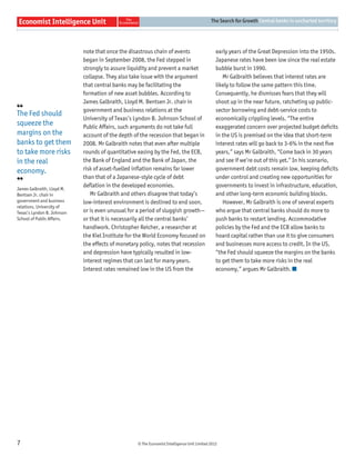 The Search for Growth Central banks in uncharted territory




                            note that once the disastrous chain of events                       early years of the Great Depression into the 1950s.
                            began in September 2008, the Fed stepped in                         Japanese rates have been low since the real estate
                            strongly to assure liquidity and prevent a market                   bubble burst in 1990.
                            collapse. They also take issue with the argument                       Mr Galbraith believes that interest rates are
                            that central banks may be facilitating the                          likely to follow the same pattern this time.
                            formation of new asset bubbles. According to                        Consequently, he dismisses fears that they will
                            James Galbraith, Lloyd M. Bentsen Jr. chair in                      shoot up in the near future, ratcheting up public-
❛❛                          government and business relations at the                            sector borrowing and debt-service costs to
The Fed should
                            University of Texas’s Lyndon B. Johnson School of                   economically crippling levels. “The entire
squeeze the                 Public Affairs, such arguments do not take full                     exaggerated concern over projected budget deﬁcits
margins on the              account of the depth of the recession that began in                 in the US is premised on the idea that short-term
banks to get them           2008. Mr Galbraith notes that even after multiple                   interest rates will go back to 3-6% in the next ﬁve
to take more risks          rounds of quantitative easing by the Fed, the ECB,                  years,” says Mr Galbraith, “Come back in 30 years
in the real                 the Bank of England and the Bank of Japan, the                      and see if we’re out of this yet.” In his scenario,
economy.                    risk of asset-fuelled inﬂation remains far lower                    government debt costs remain low, keeping deﬁcits
                            than that of a Japanese-style cycle of debt                         under control and creating new opportunities for
❜❜
                            deﬂation in the developed economies.                                governments to invest in infrastructure, education,
James Galbraith, Lloyd M.
Bentsen Jr. chair in           Mr Galbraith and others disagree that today’s                    and other long-term economic building blocks.
government and business     low-interest environment is destined to end soon,                      However, Mr Galbraith is one of several experts
relations, University of
Texas’s Lyndon B. Johnson   or is even unusual for a period of sluggish growth—                 who argue that central banks should do more to
School of Public Affairs.   or that it is necessarily all the central banks’                    push banks to restart lending. Accommodative
                            handiwork. Christopher Reicher, a researcher at                     policies by the Fed and the ECB allow banks to
                            the Kiel Institute for the World Economy focused on                 hoard capital rather than use it to give consumers
                            the effects of monetary policy, notes that recession                and businesses more access to credit. In the US,
                            and depression have typically resulted in low-                      “the Fed should squeeze the margins on the banks
                            interest regimes that can last for many years.                      to get them to take more risks in the real
                            Interest rates remained low in the US from the                      economy,” argues Mr Galbraith.




7                                                  © The Economist Intelligence Unit Limited 2012
 