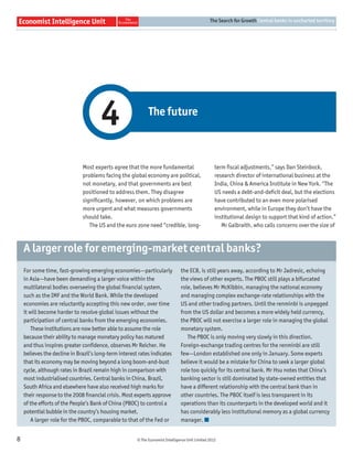 The Search for Growth Central banks in uncharted territory




                                      4                      The future



                              Most experts agree that the more fundamental                          term ﬁscal adjustments,” says Dan Steinbock,
                              problems facing the global economy are political,                     research director of international business at the
                              not monetary, and that governments are best                           India, China & America Institute in New York. “The
                              positioned to address them. They disagree                             US needs a debt-and-deﬁcit deal, but the elections
                              signiﬁcantly, however, on which problems are                          have contributed to an even more polarised
                              more urgent and what measures governments                             environment, while in Europe they don’t have the
                              should take.                                                          institutional design to support that kind of action.”
                                 The US and the euro zone need “credible, long-                        Mr Galbraith, who calls concerns over the size of



    A larger role for emerging-market central banks?
    For some time, fast-growing emerging economies—particularly                 the ECB, is still years away, according to Mr Jadresic, echoing
    in Asia—have been demanding a larger voice within the                       the views of other experts. The PBOC still plays a bifurcated
    multilateral bodies overseeing the global ﬁnancial system,                  role, believes Mr McKibbin, managing the national economy
    such as the IMF and the World Bank. While the developed                     and managing complex exchange-rate relationships with the
    economies are reluctantly accepting this new order, over time               US and other trading partners. Until the renminbi is unpegged
    it will become harder to resolve global issues without the                  from the US dollar and becomes a more widely held currency,
    participation of central banks from the emerging economies.                 the PBOC will not exercise a larger role in managing the global
        These institutions are now better able to assume the role               monetary system.
    because their ability to manage monetary policy has matured                    The PBOC is only moving very slowly in this direction.
    and thus inspires greater conﬁdence, observes Mr Reicher. He                Foreign-exchange trading centres for the renminbi are still
    believes the decline in Brazil’s long-term interest rates indicates         few—London established one only in January. Some experts
    that its economy may be moving beyond a long boom-and-bust                  believe it would be a mistake for China to seek a larger global
    cycle, although rates in Brazil remain high in comparison with              role too quickly for its central bank. Mr Hsu notes that China’s
    most industrialised countries. Central banks in China, Brazil,              banking sector is still dominated by state-owned entities that
    South Africa and elsewhere have also received high marks for                have a different relationship with the central bank than in
    their response to the 2008 ﬁnancial crisis. Most experts approve            other countries. The PBOC itself is less transparent in its
    of the efforts of the People’s Bank of China (PBOC) to control a            operations than its counterparts in the developed world and it
    potential bubble in the country’s housing market.                           has considerably less institutional memory as a global currency
        A larger role for the PBOC, comparable to that of the Fed or            manager.


8                                                      © The Economist Intelligence Unit Limited 2012
 