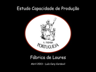 Estudo Capacidade de Produção
Fábrica de Loures
Abril 2013 – Luís Cary Cordovil
 