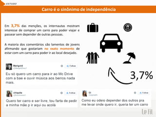Em 3,7% das menções, os internautas mostram
interesse de comprar um carro para poder viajar e
passear sem depender de outras pessoas.
A maioria dos comentários são lamentos de jovens
afirmando que gostariam no exato momento de
estar com um carro para poder ir ao local desejado.
ESTUDO
Carro é o sinônimo de independência
3,7%
 