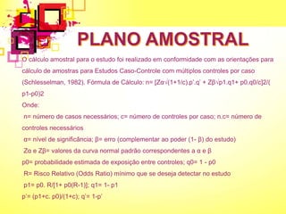 O cálculo amostral para o estudo foi realizado em conformidade com as orientações para
cálculo de amostras para Estudos Caso-Controle com múltiplos controles por caso
(Schlesselman, 1982). Fórmula de Cálculo: n= [Zα√(1+1/c).p’.q’ + Zβ√p1.q1+ p0.q0/c]2/(
p1-p0)2
Onde:
n= número de casos necessários; c= número de controles por caso; n.c= número de
controles necessários
α= nível de significância; β= erro (complementar ao poder (1- β) do estudo)
Zα e Zβ= valores da curva normal padrão correspondentes a α e β
p0= probabilidade estimada de exposição entre controles; q0= 1 - p0
R= Risco Relativo (Odds Ratio) mínimo que se deseja detectar no estudo
p1= p0. R/[1+ p0(R-1)]; q1= 1- p1
p’= (p1+c. p0)/(1+c); q’= 1-p’
 