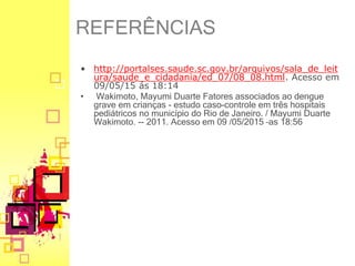 • http://portalses.saude.sc.gov.br/arquivos/sala_de_leit
ura/saude_e_cidadania/ed_07/08_08.html. Acesso em
09/05/15 ás 18:14
• Wakimoto, Mayumi Duarte Fatores associados ao dengue
grave em crianças - estudo caso-controle em três hospitais
pediátricos no município do Rio de Janeiro. / Mayumi Duarte
Wakimoto. -- 2011. Acesso em 09 /05/2015 –as 18:56
REFERÊNCIAS
 