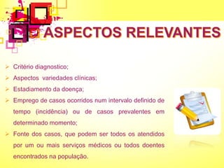  Critério diagnostico;
 Aspectos variedades clínicas;
 Estadiamento da doença;
 Emprego de casos ocorridos num intervalo definido de
tempo (incidência) ou de casos prevalentes em
determinado momento;
 Fonte dos casos, que podem ser todos os atendidos
por um ou mais serviços médicos ou todos doentes
encontrados na população.
 