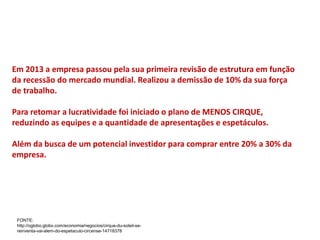 Em 2013 a empresa passou pela sua primeira revisão de estrutura em função
da recessão do mercado mundial. Realizou a demissão de 10% da sua força
de trabalho.
Para retomar a lucratividade foi iniciado o plano de MENOS CIRQUE,
reduzindo as equipes e a quantidade de apresentações e espetáculos.
Além da busca de um potencial investidor para comprar entre 20% a 30% da
empresa.
FONTE:
http://oglobo.globo.com/economia/negocios/cirque-du-soleil-se-
reinventa-vai-alem-do-espetaculo-circense-14718378
 