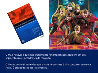 O mais notável é que este crescimento fenomenal aconteceu em um dos
segmentos mais decadentes de mercado.
O Cirque du Soleil entendeu que o mais importante é não concorrer com seus
rivais. É preciso torná-los irrelevantes.
 