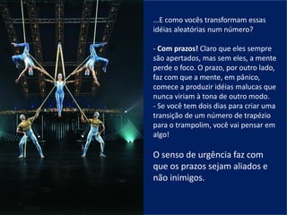 ...E como vocês transformam essas
idéias aleatórias num número?
- Com prazos! Claro que eles sempre
são apertados, mas sem eles, a mente
perde o foco. O prazo, por outro lado,
faz com que a mente, em pânico,
comece a produzir idéias malucas que
nunca viriam à tona de outro modo.
- Se você tem dois dias para criar uma
transição de um número de trapézio
para o trampolim, você vai pensar em
algo!
O senso de urgência faz com
que os prazos sejam aliados e
não inimigos.
 