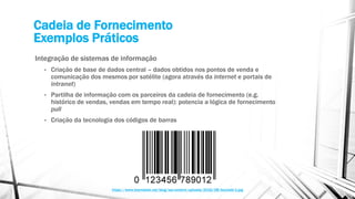 Cadeia de Fornecimento
Exemplos Práticos
Integração de sistemas de informação
• Criação de base de dados central – dados obtidos nos pontos de venda e
comunicação dos mesmos por satélite (agora através da internet e portais de
intranet)
• Partilha de informação com os parceiros da cadeia de fornecimento (e.g.
histórico de vendas, vendas em tempo real): potencia a lógica de fornecimento
pull
• Criação da tecnologia dos códigos de barras
https://www.teamdesk.net/blog/wp-content/uploads/2016/08/barcode-1.jpg
 