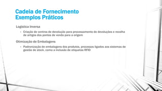 Cadeia de Fornecimento
Exemplos Práticos
Logística Inversa
• Criação de centros de devolução para processamento de devoluções e recolha
de artigos dos pontos de venda para a origem
Otimização de Embalagens
• Padronização de embalagens dos produtos, processos ligados aos sistemas de
gestão de stock, como a inclusão de etiquetas RFID
 