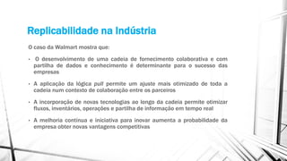 Replicabilidade na Indústria
O caso da Walmart mostra que:
• O desenvolvimento de uma cadeia de fornecimento colaborativa e com
partilha de dados e conhecimento é determinante para o sucesso das
empresas
• A aplicação da lógica pull permite um ajuste mais otimizado de toda a
cadeia num contexto de colaboração entre os parceiros
• A incorporação de novas tecnologias ao longo da cadeia permite otimizar
fluxos, inventários, operações e partilha de informação em tempo real
• A melhoria contínua e iniciativa para inovar aumenta a probabilidade da
empresa obter novas vantagens competitivas
 