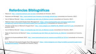 Referências Bibliográficas
• “About us”, http://corporate.walmart.com/our-story (consultado em fevereiro, 2017)
• “Business and Strategy”, http://stock.walmart.com/investors/our-strategy/default.aspx (consultado em fevereiro, 2017)
• “List of Walmart Brands”, https://en.wikipedia.org/wiki/List_of_Walmart_brands (consultado em fevereiro, 2017)
• “Walmart: Keys to Successful Supply Chain Management”, https://www.usanfranonline.com/resources/supply-chain-
management/walmart-keys-to-successful-supply-chain-management/# (consultado em fevereiro, 2017)
• “Timeline of 50 Years of Walmart's Supply Chain”, http://www.scdigest.com/ASSETS/ON_TARGET/12-07-27-1.php (consultado em
fevereiro, 2017)
• “List of Walmart Brands”, https://en.wikipedia.org/wiki/List_of_Walmart_brands (consultado em fevereiro, 2017)
• “Rede de Suprimentos do Walmart” https://pt.wikipedia.org/wiki/Rede_de_Suprimentos_do_Walmart (consultado em fevereiro,
2017)
• “Relatório de Sustentabilidade 2015”, http://www.walmartbrasil.com.br/relatorio-anual-2015/pt/15.htm (consultado em fevereiro,
2017)
• Lu, C.,“Walmart's Successful Supply Chain Management”, https://www.tradegecko.com/blog/incredibly-successful-supply-chain-
management-walmart (consultado em fevereiro, 2017)
 