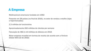 A Empresa
Multinacional americana fundada em 1962
Presente em 28 países (no final de 2016), no setor de vendas a retalho (lojas
e hipermercados)
2.3 milhões de funcionários
Aproximadamente 260 milhões de clientes por semana
Faturação de 482.1 mil milhões de dólares em 2016
Maior empresa mundial em termos de receita (de acordo com a Fortune
Global 500 List de 2016)
 