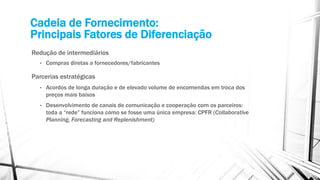 Cadeia de Fornecimento:
Principais Fatores de Diferenciação
Redução de intermediários
• Compras diretas a fornecedores/fabricantes
Parcerias estratégicas
• Acordos de longa duração e de elevado volume de encomendas em troca dos
preços mais baixos
• Desenvolvimento de canais de comunicação e cooperação com os parceiros:
toda a “rede” funciona como se fosse uma única empresa: CPFR (Collaborative
Planning, Forecasting and Replenishment)
 
