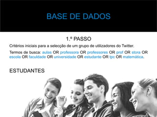 v Base	
  de	
  Dados	
  
1.º PASSO
Critérios iniciais para a selecção de um grupo de utilizadores do Twitter.
Termos de busca: aulas OR professora OR professores OR prof OR stora OR
escola OR faculdade OR universidade OR estudante OR tpc OR matemática.
ESTUDANTES
BASE DE DADOS
 