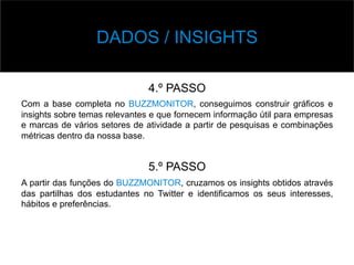 v Base	
  de	
  Dados	
  
4.º PASSO
Com a base completa no BUZZMONITOR, conseguimos construir gráficos e
insights sobre temas relevantes e que fornecem informação útil para empresas
e marcas de vários setores de atividade a partir de pesquisas e combinações
métricas dentro da nossa base.
5.º PASSO
A partir das funções do BUZZMONITOR, cruzamos os insights obtidos através
das partilhas dos estudantes no Twitter e identificamos os seus interesses,
hábitos e preferências.
DADOS / INSIGHTS
 