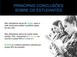 v Base	
  de	
  Dados	
  
São utilizadores ativos do Twitter, usam a
rede social para relatar e partilhar ações
do dia a dia.
São utilizadores ativos de outras redes
sociais, 70%, mencionam o Snapchat na
sua bio e quase 50% o Instagram.
Android é o sistema operativo utilizado por
quase 50% da amostra.
PRINCIPAIS CONCLUSÕES
SOBRE OS ESTUDANTES
 