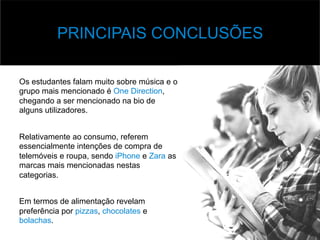 v Base	
  de	
  Dados	
  
Os estudantes falam muito sobre música e o
grupo mais mencionado é One Direction,
chegando a ser mencionado na bio de
alguns utilizadores.
Relativamente ao consumo, referem
essencialmente intenções de compra de
telemóveis e roupa, sendo iPhone e Zara as
marcas mais mencionadas nestas
categorias.
Em termos de alimentação revelam
preferência por pizzas, chocolates e
bolachas.
PRINCIPAIS CONCLUSÕES
 
