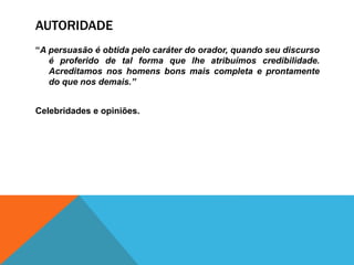 AUTORIDADE
“A persuasão é obtida pelo caráter do orador, quando seu discurso
é proferido de tal forma que lhe atribuímos credibilidade.
Acreditamos nos homens bons mais completa e prontamente
do que nos demais.”
Celebridades e opiniões.
 