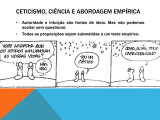 CETICISMO, CIÊNCIA E ABORDAGEM EMPÍRICA
• Autoridade e intuição são fontes de ideia. Mas não podemos
aceitar sem questionar.
• Todas as proposições sejam submetidas a um teste empírico.
 