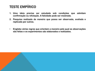 TESTE EMPÍRICO
1. Uma ideia precisa ser estudada sob condições que admitam
confirmação ou refutação. A falsidade pode ser mostrada.
2. Pesquisa realizada de maneira que possa ser observada, avaliada e
replicada por outros.
• Engloba várias regras que orientam a maneira pela qual as observações
são feitas e os experimentos são elaborados e realizados.
 