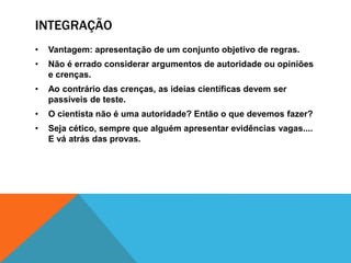 INTEGRAÇÃO
• Vantagem: apresentação de um conjunto objetivo de regras.
• Não é errado considerar argumentos de autoridade ou opiniões
e crenças.
• Ao contrário das crenças, as ideias científicas devem ser
passíveis de teste.
• O cientista não é uma autoridade? Então o que devemos fazer?
• Seja cético, sempre que alguém apresentar evidências vagas....
E vá atrás das provas.
 