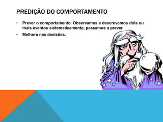 PREDIÇÃO DO COMPORTAMENTO
• Prever o comportamento. Observamos e descrevemos dois ou
mais eventos sistematicamente, passamos a prever.
• Melhora nas decisões.
 