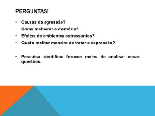 PERGUNTAS!
• Causas da agressão?
• Como melhorar a memória?
• Efeitos de ambientes estressantes?
• Qual a melhor maneira de tratar a depressão?
• Pesquisa científica: fornece meios de analisar essas
questões.
 
