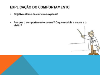 EXPLICAÇÃO DO COMPORTAMENTO
• Objetivo último da ciência é explicar!
• Por que o comportamento ocorre? O que modula a causa e o
efeito?
 