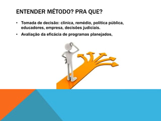 ENTENDER MÉTODO? PRA QUE?
• Tomada de decisão: clínica, remédio, política pública,
educadores, empresa, decisões judiciais.
• Avaliação da eficácia de programas planejados,
 