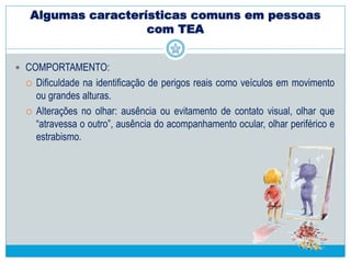 Algumas características comuns em pessoas
com TEA
 COMPORTAMENTO:
 Padrões de comportamento, atividades e interesses restritos
 Alterações nas condutas motoras, comportamentos repetitivos e
estereotipados.
 Tendência de vinculação a objetos incomuns, tipicamente rígidos
(especialmente na primeira infância). Em pessoas, é comum se interessar
por uma parte ou detalhe (mão, botão da roupa).
 Tendência a insistir na realização de rotinas particulares e rituais de caráter
não-funcionais.
 Medos, fobias, alterações do sono e da alimentação e ataques de birra,
agressão e auto-agressão.
 Hiper ou hiporreação a estímulos sensoriais, como luz, dor ou som.
 