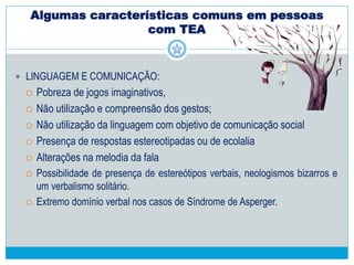 Algumas características comuns em pessoas
com TEA
 COMPORTAMENTO:
 Dificuldade na identificação de perigos reais como veículos em movimento
ou grandes alturas.
 Alterações no olhar: ausência ou evitamento de contato visual, olhar que
“atravessa o outro”, ausência do acompanhamento ocular, olhar periférico e
estrabismo.
 