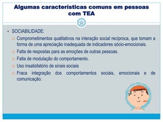 Algumas características comuns em pessoas
com TEA
 LINGUAGEM E COMUNICAÇÃO:
 Pobreza de jogos imaginativos,
 Não utilização e compreensão dos gestos;
 Não utilização da linguagem com objetivo de comunicação social
 Presença de respostas estereotipadas ou de ecolalia
 Alterações na melodia da fala
 Possibilidade de presença de estereótipos verbais, neologismos bizarros e
um verbalismo solitário.
 Extremo domínio verbal nos casos de Síndrome de Asperger.
 
