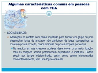 Algumas características comuns em pessoas
com TEA
 SOCIABILIDADE:
 Comprometimentos qualitativos na interação social recíproca, que tomam a
forma de uma apreciação inadequada de indicadores sócio-emocionais.
 Falta de respostas para as emoções de outras pessoas.
 Falta de modulação do comportamento.
 Uso insatisfatório de sinais sociais
 Fraca integração dos comportamentos sociais, emocionais e de
comunicação.
 