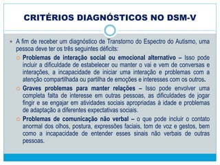 Algumas características comuns em pessoas
com TEA
 SOCIABILIDADE:
 Alterações no contato com pares: inaptidão para brincar em grupo ou para
desenvolver laços de amizade, não participam de jogos cooperativos ou
mostram pouca emoção, pouca simpatia ou pouca empatia por outros.
Na medida em que crescem, pode-se desenvolver uma maior ligação,
mas as relações sociais permanecem superficiais e imaturas. Podem
seguir por tempo indeterminado, assim como serem interrompidas
momentaneamente, sem uma lógica aparente.
 