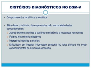 CRITÉRIOS DIAGNÓSTICOS NO DSM-V
 A fim de receber um diagnóstico de Transtorno do Espectro do Autismo, uma
pessoa deve ter os três seguintes déficits:
 Problemas de interação social ou emocional alternativo – Isso pode
incluir a dificuldade de estabelecer ou manter o vai e vem de conversas e
interações, a incapacidade de iniciar uma interação e problemas com a
atenção compartilhada ou partilha de emoções e interesses com os outros.
 Graves problemas para manter relações – Isso pode envolver uma
completa falta de interesse em outras pessoas, as dificuldades de jogar
fingir e se engajar em atividades sociais apropriadas à idade e problemas
de adaptação a diferentes expectativas sociais.
 Problemas de comunicação não verbal – o que pode incluir o contato
anormal dos olhos, postura, expressões faciais, tom de voz e gestos, bem
como a incapacidade de entender esses sinais não verbais de outras
pessoas.
 