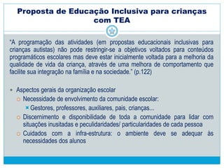 Metas para a ação docente no ambiente escolar
6. Aumentar a liberdade, espontaneidade e flexibilidade de suas ações, assim
que estiver preparado.
7. Aumentar sua capacidade de assimilar e compreender as interações com
outras pessoas, assim como sua capacidade de interpretar as intenções dos
demais.
8. Desenvolver técnicas de aprendizagem, baseadas na imitação,
aprendizagem de observação.
9. Diminuir aquelas condutas que trazem sofrimento para o próprio sujeito e
para os que o rodeiam, como as auto-agressões, ações destrutivas.
10. Desenvolver suas competências comunicativas.
 